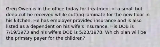 Greg Owen is in the office today for treatment of a small but deep cut he received while cutting laminate for the new floor in his kitchen. He has employer-provided insurance and is also listed as a dependent on his wife's insurance. His DOB is 7/19/1973 and his wife's DOB is 5/23/1978. Which plan will be the primary payer for the children?