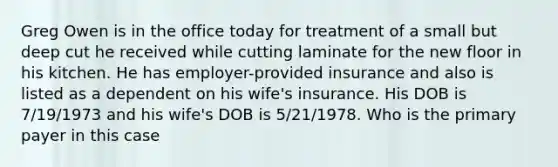 Greg Owen is in the office today for treatment of a small but deep cut he received while cutting laminate for the new floor in his kitchen. He has employer-provided insurance and also is listed as a dependent on his wife's insurance. His DOB is 7/19/1973 and his wife's DOB is 5/21/1978. Who is the primary payer in this case