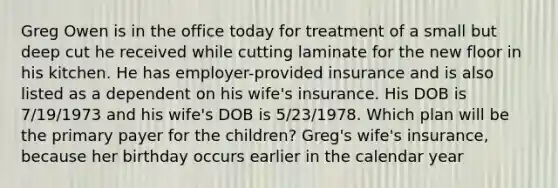 Greg Owen is in the office today for treatment of a small but deep cut he received while cutting laminate for the new floor in his kitchen. He has employer-provided insurance and is also listed as a dependent on his wife's insurance. His DOB is 7/19/1973 and his wife's DOB is 5/23/1978. Which plan will be the primary payer for the children? Greg's wife's insurance, because her birthday occurs earlier in the calendar year