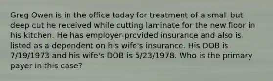 Greg Owen is in the office today for treatment of a small but deep cut he received while cutting laminate for the new floor in his kitchen. He has employer-provided insurance and also is listed as a dependent on his wife's insurance. His DOB is 7/19/1973 and his wife's DOB is 5/23/1978. Who is the primary payer in this case?