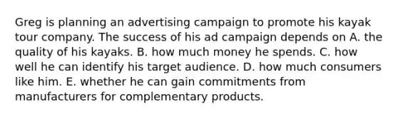 Greg is planning an advertising campaign to promote his kayak tour company. The success of his ad campaign depends on A. the quality of his kayaks. B. how much money he spends. C. how well he can identify his target audience. D. how much consumers like him. E. whether he can gain commitments from manufacturers for complementary products.