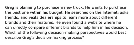 Greg is planning to purchase a new truck. He wants to purchase the best one within his budget. He searches on the Internet, asks friends, and visits dealerships to learn more about different brands and their features. He even found a website where he can directly compare different brands to help him in his decision. Which of the following decision-making perspectives would best describe Greg's decision-making process?