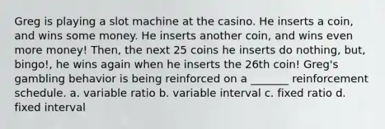 Greg is playing a slot machine at the casino. He inserts a coin, and wins some money. He inserts another coin, and wins even more money! Then, the next 25 coins he inserts do nothing, but, bingo!, he wins again when he inserts the 26th coin! Greg's gambling behavior is being reinforced on a _______ reinforcement schedule. a. variable ratio b. variable interval c. fixed ratio d. fixed interval