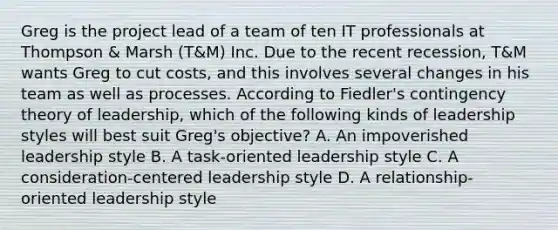 Greg is the project lead of a team of ten IT professionals at Thompson & Marsh (T&M) Inc. Due to the recent recession, T&M wants Greg to cut costs, and this involves several changes in his team as well as processes. According to Fiedler's contingency theory of leadership, which of the following kinds of leadership styles will best suit Greg's objective? A. An impoverished leadership style B. A task-oriented leadership style C. A consideration-centered leadership style D. A relationship-oriented leadership style