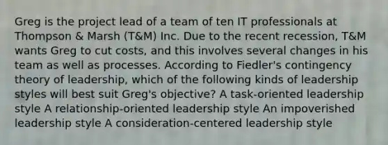 Greg is the project lead of a team of ten IT professionals at Thompson & Marsh (T&M) Inc. Due to the recent recession, T&M wants Greg to cut costs, and this involves several changes in his team as well as processes. According to Fiedler's contingency theory of leadership, which of the following kinds of leadership styles will best suit Greg's objective? A task-oriented leadership style A relationship-oriented leadership style An impoverished leadership style A consideration-centered leadership style