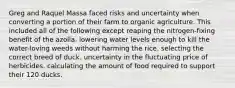 Greg and Raquel Massa faced risks and uncertainty when converting a portion of their farm to organic agriculture. This included all of the following except reaping the nitrogen-fixing benefit of the azolla. lowering water levels enough to kill the water-loving weeds without harming the rice. selecting the correct breed of duck. uncertainty in the fluctuating price of herbicides. calculating the amount of food required to support their 120 ducks.