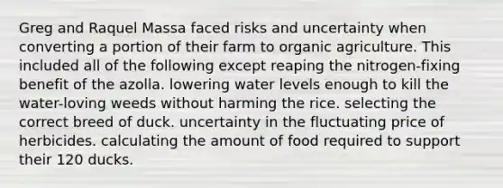 Greg and Raquel Massa faced risks and uncertainty when converting a portion of their farm to organic agriculture. This included all of the following except reaping the nitrogen-fixing benefit of the azolla. lowering water levels enough to kill the water-loving weeds without harming the rice. selecting the correct breed of duck. uncertainty in the fluctuating price of herbicides. calculating the amount of food required to support their 120 ducks.