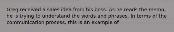 Greg received a sales idea from his boss. As he reads the memo, he is trying to understand the words and phrases. In terms of the communication process, this is an example of