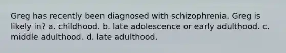 Greg has recently been diagnosed with schizophrenia. Greg is likely in? a. childhood. b. late adolescence or early adulthood. c. middle adulthood. d. late adulthood.