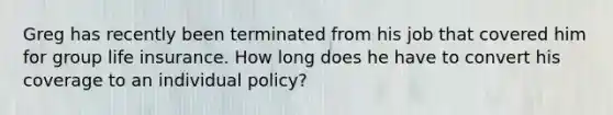 Greg has recently been terminated from his job that covered him for group life insurance. How long does he have to convert his coverage to an individual policy?