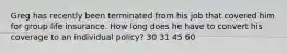 Greg has recently been terminated from his job that covered him for group life insurance. How long does he have to convert his coverage to an individual policy? 30 31 45 60