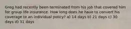 Greg had recently been terminated from his job that covered him for group life insurance. How long does he have to convert his coverage to an individual policy? a) 14 days b) 21 days c) 30 days d) 31 days