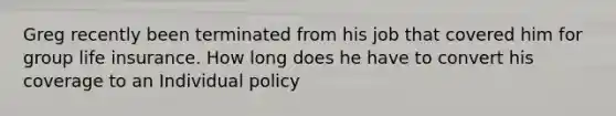 Greg recently been terminated from his job that covered him for group life insurance. How long does he have to convert his coverage to an Individual policy