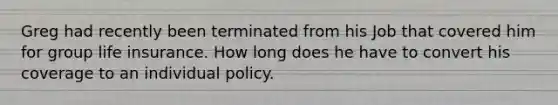 Greg had recently been terminated from his Job that covered him for group life insurance. How long does he have to convert his coverage to an individual policy.