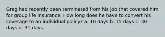 Greg had recently been terminated from his job that covered him for group life insurance. How long does he have to convert his coverage to an individual policy? a. 10 days b. 15 days c. 30 days d. 31 days