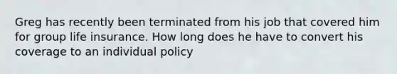 Greg has recently been terminated from his job that covered him for group life insurance. How long does he have to convert his coverage to an individual policy