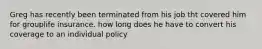 Greg has recently been terminated from his job tht covered him for grouplife insurance. how long does he have to convert his coverage to an individual policy