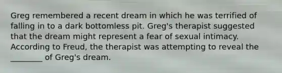 Greg remembered a recent dream in which he was terrified of falling in to a dark bottomless pit. Greg's therapist suggested that the dream might represent a fear of sexual intimacy. According to Freud, the therapist was attempting to reveal the ________ of Greg's dream.