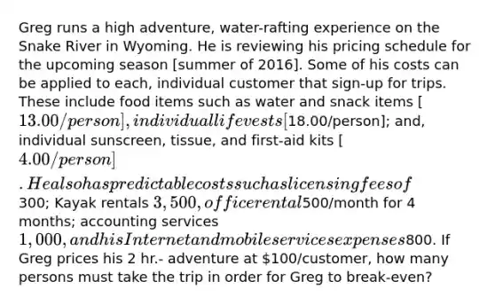 Greg runs a high adventure, water-rafting experience on the Snake River in Wyoming. He is reviewing his pricing schedule for the upcoming season [summer of 2016]. Some of his costs can be applied to each, individual customer that sign-up for trips. These include food items such as water and snack items [13.00/person], individual life vests [18.00/person]; and, individual sunscreen, tissue, and first-aid kits [4.00/person]. He also has predictable costs such as licensing fees of300; Kayak rentals 3,500, office rental500/month for 4 months; accounting services 1,000, and his Internet and mobile services expenses800. If Greg prices his 2 hr.- adventure at 100/customer, how many persons must take the trip in order for Greg to break-even?