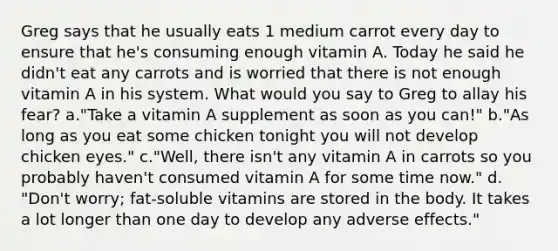 ​Greg says that he usually eats 1 medium carrot every day to ensure that he's consuming enough vitamin A. Today he said he didn't eat any carrots and is worried that there is not enough vitamin A in his system. What would you say to Greg to allay his fear? ​a.​"Take a vitamin A supplement as soon as you can!" ​b.​"As long as you eat some chicken tonight you will not develop chicken eyes." ​c.​"Well, there isn't any vitamin A in carrots so you probably haven't consumed vitamin A for some time now." ​d.​"Don't worry; fat-soluble vitamins are stored in the body. It takes a lot longer than one day to develop any adverse effects."