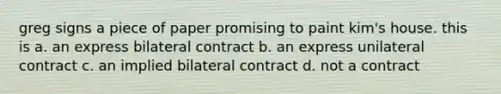 greg signs a piece of paper promising to paint kim's house. this is a. an express bilateral contract b. an express unilateral contract c. an implied bilateral contract d. not a contract