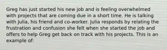 Greg has just started his new job and is feeling overwhelmed with projects that are coming due in a short time. He is talking with Julia, his friend and co-worker. Julia responds by relating the frustration and confusion she felt when she started the job and offers to help Greg get back on track with his projects. This is an example of: