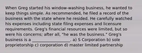 When Greg started his window-washing business, he wanted to keep things simple. As recommended, he filed a record of the business with the state where he resided. He carefully watched his expenses including state filing expenses and licensure requirements. Greg's financial resources were limited, but so were his concerns; after all, "he was the business." Greg's business is a ___________________. a) S Corporation b) sole proprietorship c) corporation d) master limited partnership