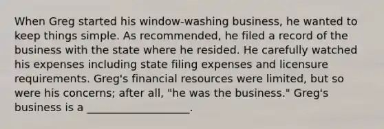 When Greg started his window-washing business, he wanted to keep things simple. As recommended, he filed a record of the business with the state where he resided. He carefully watched his expenses including state filing expenses and licensure requirements. Greg's financial resources were limited, but so were his concerns; after all, "he was the business." Greg's business is a ___________________.