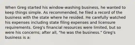 When Greg started his window-washing business, he wanted to keep things simple. As recommended, he filed a record of the business with the state where he resided. He carefully watched his expenses including state filing expenses and licensure requirements. Greg's financial resources were limited, but so were his concerns; after all, "he was the business." Greg's business is a: