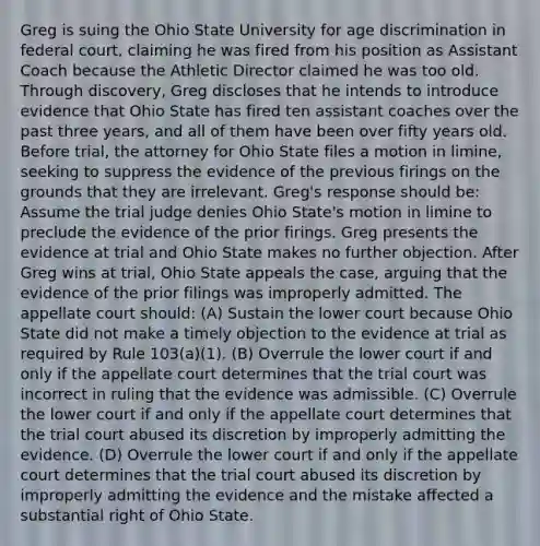 Greg is suing the Ohio State University for age discrimination in federal court, claiming he was fired from his position as Assistant Coach because the Athletic Director claimed he was too old. Through discovery, Greg discloses that he intends to introduce evidence that Ohio State has fired ten assistant coaches over the past three years, and all of them have been over fifty years old. Before trial, the attorney for Ohio State files a motion in limine, seeking to suppress the evidence of the previous firings on the grounds that they are irrelevant. Greg's response should be: Assume the trial judge denies Ohio State's motion in limine to preclude the evidence of the prior firings. Greg presents the evidence at trial and Ohio State makes no further objection. After Greg wins at trial, Ohio State appeals the case, arguing that the evidence of the prior filings was improperly admitted. The appellate court should: (A) Sustain the lower court because Ohio State did not make a timely objection to the evidence at trial as required by Rule 103(a)(1). (B) Overrule the lower court if and only if the appellate court determines that the trial court was incorrect in ruling that the evidence was admissible. (C) Overrule the lower court if and only if the appellate court determines that the trial court abused its discretion by improperly admitting the evidence. (D) Overrule the lower court if and only if the appellate court determines that the trial court abused its discretion by improperly admitting the evidence and the mistake affected a substantial right of Ohio State.