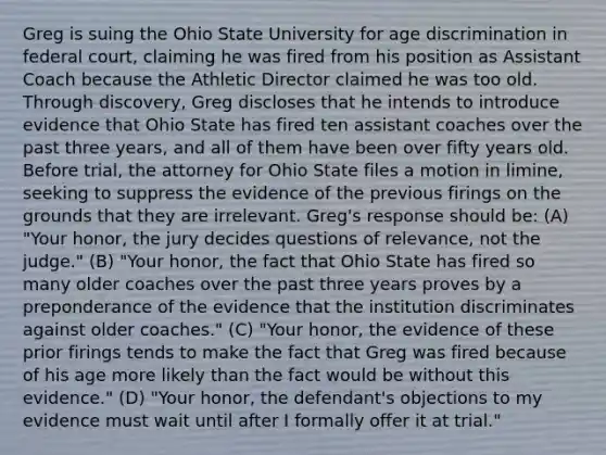 Greg is suing the Ohio State University for age discrimination in federal court, claiming he was fired from his position as Assistant Coach because the Athletic Director claimed he was too old. Through discovery, Greg discloses that he intends to introduce evidence that Ohio State has fired ten assistant coaches over the past three years, and all of them have been over fifty years old. Before trial, the attorney for Ohio State files a motion in limine, seeking to suppress the evidence of the previous firings on the grounds that they are irrelevant. Greg's response should be: (A) "Your honor, the jury decides questions of relevance, not the judge." (B) "Your honor, the fact that Ohio State has fired so many older coaches over the past three years proves by a preponderance of the evidence that the institution discriminates against older coaches." (C) "Your honor, the evidence of these prior firings tends to make the fact that Greg was fired because of his age more likely than the fact would be without this evidence." (D) "Your honor, the defendant's objections to my evidence must wait until after I formally offer it at trial."