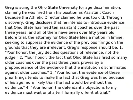 Greg is suing the Ohio State University for age discrimination, claiming he was fired from his position as Assistant Coach because the Athletic Director claimed he was too old. Through discovery, Greg discloses that he intends to introduce evidence that Ohio State has fired ten assistant coaches over the past three years, and all of them have been over fifty years old. Before trial, the attorney for Ohio State files a motion in limine, seeking to suppress the evidence of the previous firings on the grounds that they are irrelevant. Greg's response should be: 1. "Your honor, the jury decides questions of relevance, not the judge." 2. "Your honor, the fact that Ohio State has fired so many older coaches over the past three years proves by a preponderance of the evidence that the institution discriminates against older coaches." 3. "Your honor, the evidence of these prior firings tends to make the fact that Greg was fired because of his age more likely than the fact would be without this evidence." 4. "Your honor, the defendant's objections to my evidence must wait until after I formally offer it at trial."