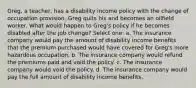 Greg, a teacher, has a disability income policy with the change of occupation provision. Greg quits his and becomes an oilfield worker. What would happen to Greg's policy if he becomes disabled after the job change? Select one: a. The insurance company would pay the amount of disability income benefits that the premium purchased would have covered for Greg's more hazardous occupation. b. The insurance company would refund the premiums paid and void the policy. c. The insurance company would void the policy. d. The insurance company would pay the full amount of disability income benefits.