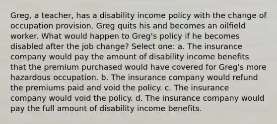 Greg, a teacher, has a disability income policy with the change of occupation provision. Greg quits his and becomes an oilfield worker. What would happen to Greg's policy if he becomes disabled after the job change? Select one: a. The insurance company would pay the amount of disability income benefits that the premium purchased would have covered for Greg's more hazardous occupation. b. The insurance company would refund the premiums paid and void the policy. c. The insurance company would void the policy. d. The insurance company would pay the full amount of disability income benefits.