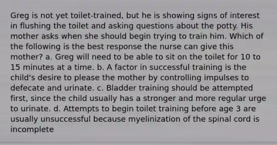 Greg is not yet toilet-trained, but he is showing signs of interest in flushing the toilet and asking questions about the potty. His mother asks when she should begin trying to train him. Which of the following is the best response the nurse can give this mother? a. Greg will need to be able to sit on the toilet for 10 to 15 minutes at a time. b. A factor in successful training is the child's desire to please the mother by controlling impulses to defecate and urinate. c. Bladder training should be attempted first, since the child usually has a stronger and more regular urge to urinate. d. Attempts to begin toilet training before age 3 are usually unsuccessful because myelinization of the spinal cord is incomplete