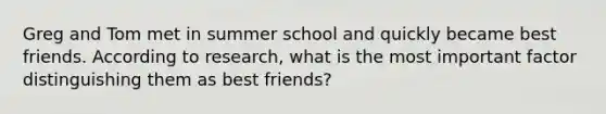 Greg and Tom met in summer school and quickly became best friends. According to research, what is the most important factor distinguishing them as best friends?