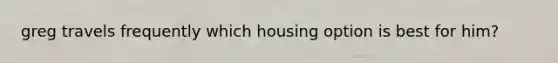 greg travels frequently which housing option is best for him?