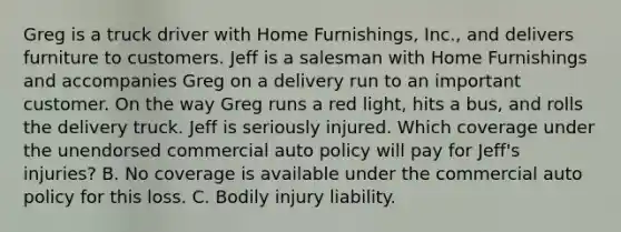 Greg is a truck driver with Home Furnishings, Inc., and delivers furniture to customers. Jeff is a salesman with Home Furnishings and accompanies Greg on a delivery run to an important customer. On the way Greg runs a red light, hits a bus, and rolls the delivery truck. Jeff is seriously injured. Which coverage under the unendorsed commercial auto policy will pay for Jeff's injuries? B. No coverage is available under the commercial auto policy for this loss. C. Bodily injury liability.