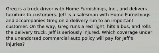 Greg is a truck driver with Home Furnishings, Inc., and delivers furniture to customers. Jeff is a salesman with Home Furnishings and accompanies Greg on a delivery run to an important customer. On the way, Greg runs a red light, hits a bus, and rolls the delivery truck. Jeff is seriously injured. Which coverage under the unendorsed commercial auto policy will pay for Jeff's injuries?