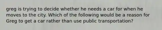greg is trying to decide whether he needs a car for when he moves to the city. Which of the following would be a reason for Greg to get a car rather than use public transportation?
