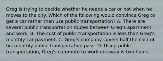 Greg is trying to decide whether he needs a car or not when he moves to the city. Which of the following would convince Greg to get a car rather than use public transportation? A. There are several public transportation routes between Greg's apartment and work. B. The cost of public transportation is less than Greg's monthly car payment. C. Greg's company covers half the cost of his monthly public transportation pass. D. Using public transportation, Greg's commute to work one-way is two hours.