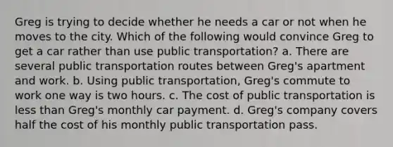 Greg is trying to decide whether he needs a car or not when he moves to the city. Which of the following would convince Greg to get a car rather than use public transportation? a. There are several public transportation routes between Greg's apartment and work. b. Using public transportation, Greg's commute to work one way is two hours. c. The cost of public transportation is less than Greg's monthly car payment. d. Greg's company covers half the cost of his monthly public transportation pass.