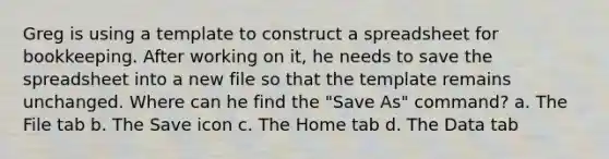 Greg is using a template to construct a spreadsheet for bookkeeping. After working on it, he needs to save the spreadsheet into a new file so that the template remains unchanged. Where can he find the "Save As" command? a. The File tab b. The Save icon c. The Home tab d. The Data tab