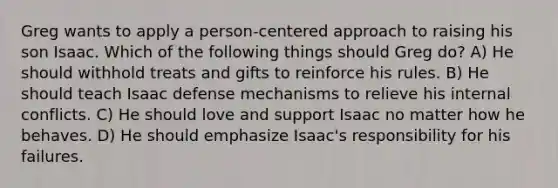 Greg wants to apply a person-centered approach to raising his son Isaac. Which of the following things should Greg do? A) He should withhold treats and gifts to reinforce his rules. B) He should teach Isaac defense mechanisms to relieve his internal conflicts. C) He should love and support Isaac no matter how he behaves. D) He should emphasize Isaac's responsibility for his failures.