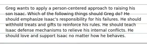 Greg wants to apply a person-centered approach to raising his son Isaac. Which of the following things should Greg do? He should emphasize Isaac's responsibility for his failures. He should withhold treats and gifts to reinforce his rules. He should teach Isaac defense mechanisms to relieve his internal conflicts. He should love and support Isaac no matter how he behaves.