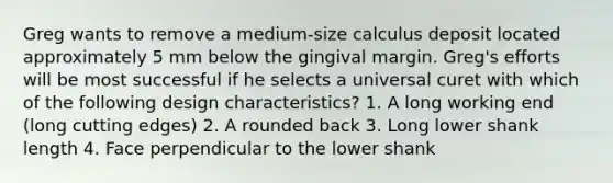 Greg wants to remove a medium-size calculus deposit located approximately 5 mm below the gingival margin. Greg's efforts will be most successful if he selects a universal curet with which of the following design characteristics? 1. A long working end (long cutting edges) 2. A rounded back 3. Long lower shank length 4. Face perpendicular to the lower shank