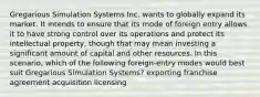 Gregarious Simulation Systems Inc. wants to globally expand its market. It intends to ensure that its mode of foreign entry allows it to have strong control over its operations and protect its intellectual property, though that may mean investing a significant amount of capital and other resources. In this scenario, which of the following foreign-entry modes would best suit Gregarious Simulation Systems? exporting franchise agreement acquisition licensing