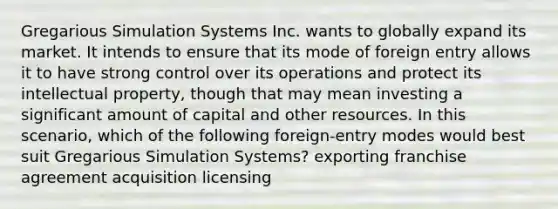 Gregarious Simulation Systems Inc. wants to globally expand its market. It intends to ensure that its mode of foreign entry allows it to have strong control over its operations and protect its intellectual property, though that may mean investing a significant amount of capital and other resources. In this scenario, which of the following foreign-entry modes would best suit Gregarious Simulation Systems? exporting franchise agreement acquisition licensing