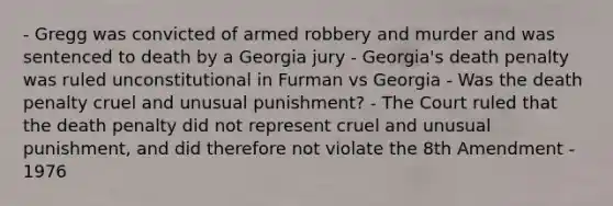 - Gregg was convicted of armed robbery and murder and was sentenced to death by a Georgia jury - Georgia's death penalty was ruled unconstitutional in Furman vs Georgia - Was the death penalty cruel and unusual punishment? - The Court ruled that the death penalty did not represent cruel and unusual punishment, and did therefore not violate the 8th Amendment - 1976