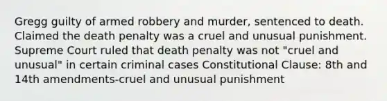 Gregg guilty of armed robbery and murder, sentenced to death. Claimed the death penalty was a cruel and unusual punishment. Supreme Court ruled that death penalty was not "cruel and unusual" in certain criminal cases Constitutional Clause: 8th and 14th amendments-cruel and unusual punishment